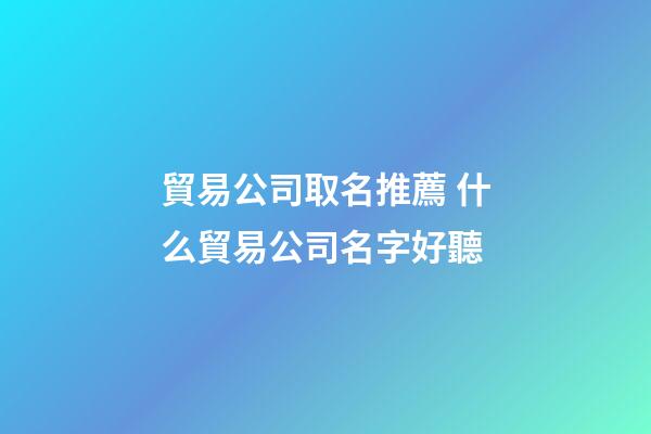 貿易公司取名推薦 什么貿易公司名字好聽